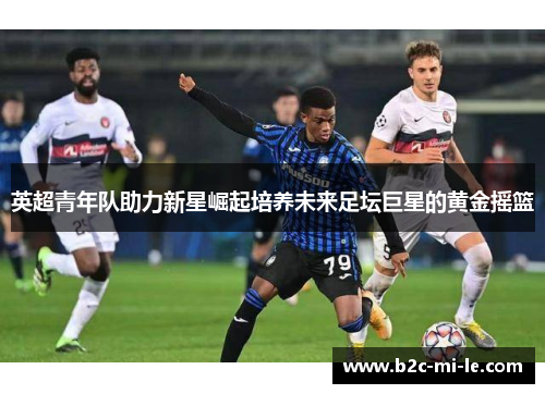 英超青年队助力新星崛起培养未来足坛巨星的黄金摇篮 英超青年队助力新星崛起培养未来足坛巨星的黄金摇篮