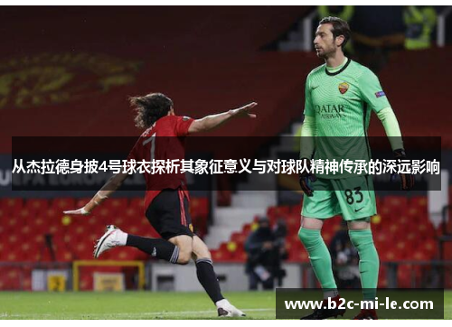 从杰拉德身披4号球衣探析其象征意义与对球队精神传承的深远影响