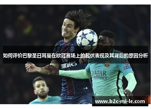 如何评价巴黎圣日耳曼在欧冠赛场上的起伏表现及其背后的原因分析