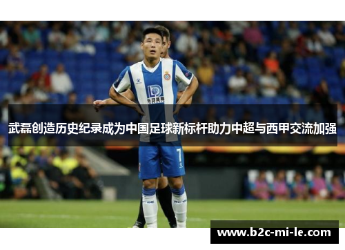 武磊创造历史纪录成为中国足球新标杆助力中超与西甲交流加强