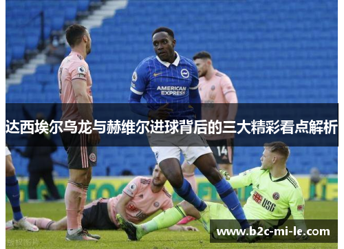 达西埃尔乌龙与赫维尔进球背后的三大精彩看点解析